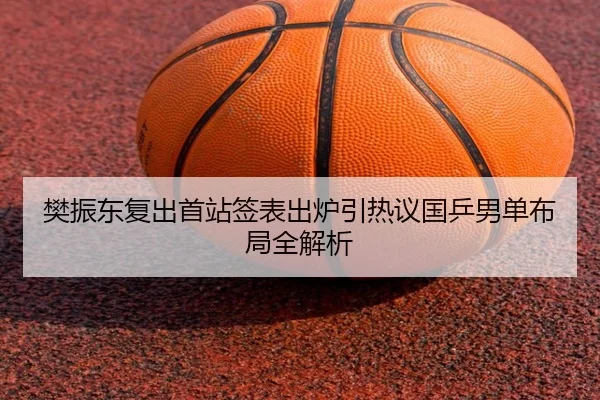 樊振东复出首站签表出炉引热议国乒男单布局全解析